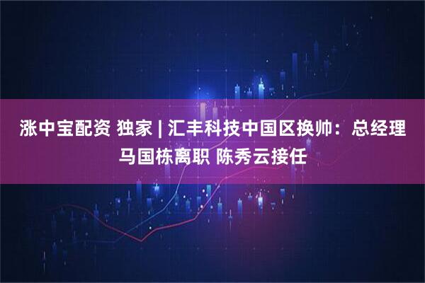 涨中宝配资 独家 | 汇丰科技中国区换帅：总经理马国栋离职 陈秀云接任
