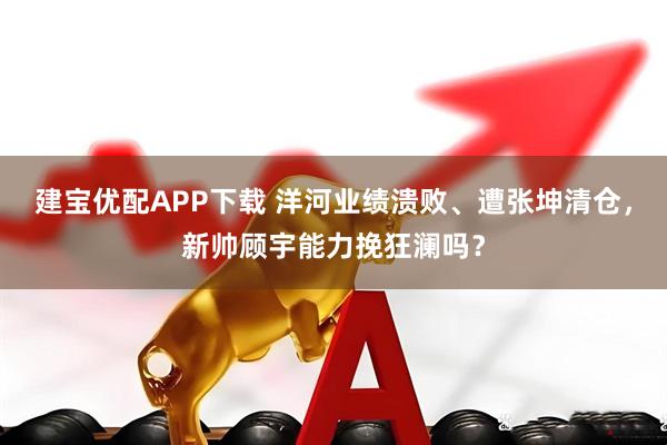 建宝优配APP下载 洋河业绩溃败、遭张坤清仓，新帅顾宇能力挽狂澜吗？