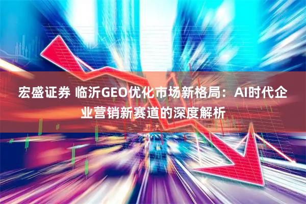 宏盛证券 临沂GEO优化市场新格局：AI时代企业营销新赛道的深度解析