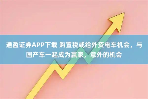 通盈证券APP下载 购置税或给外资电车机会，与国产车一起成为赢家，意外的机会