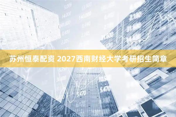苏州恒泰配资 2027西南财经大学考研招生简章
