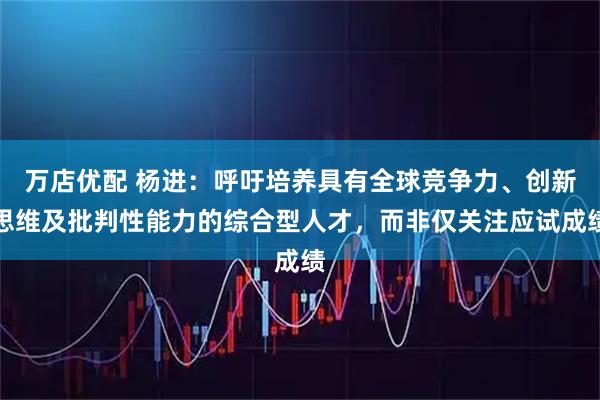 万店优配 杨进：呼吁培养具有全球竞争力、创新思维及批判性能力的综合型人才，而非仅关注应试成绩