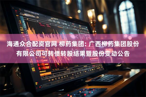 海通众合配资官网 柳药集团: 广西柳药集团股份有限公司可转债转股结果暨股份变动公告
