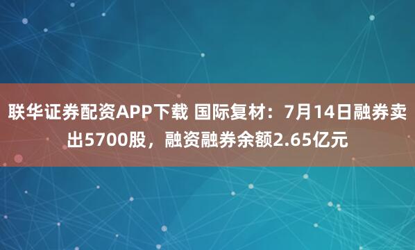 联华证券配资APP下载 国际复材：7月14日融券卖出5700股，融资融券余额2.65亿元