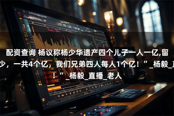 配资查询 杨议称杨少华遗产四个儿子一人一亿,留下的钱不少，一共4个亿，我们兄弟四人每人1个亿！”_杨毅_直播_老人