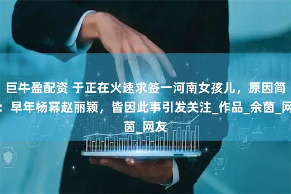 巨牛盈配资 于正在火速求签一河南女孩儿，原因简单：早年杨幂赵丽颖，皆因此事引发关注_作品_余茵_网友