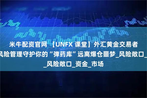 米牛配资官网 【UNFX 课堂】外汇黄金交易者的护身符风险管理守护你的“弹药库”远离爆仓噩梦_风险敞口_资金_市场